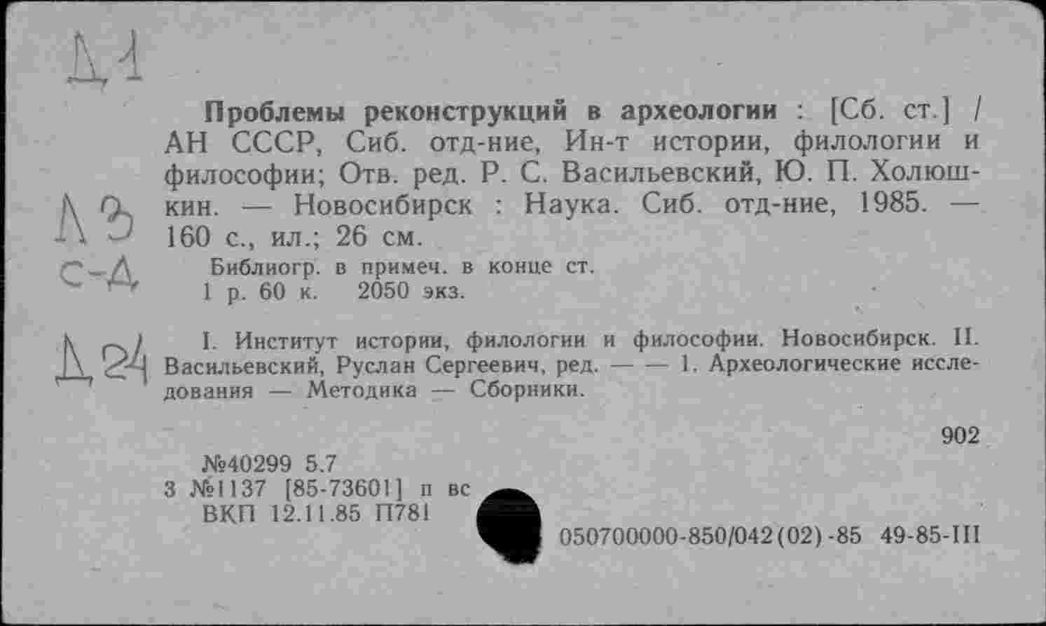 ﻿къ
с-д
К 24
Проблемы реконструкций в археологии : [Сб. ст ] / АН СССР, Сиб. отд-ние, Ин-т истории, филологии и философии; Отв. ред. P. С. Васильевский, Ю. П. Холюш-кин. — Новосибирск : Наука. Сиб. отд-ние, 1985. — 160 с., ил.; 26 см.
Библиогр. в примеч. в конце ст.
1 р. 60 к. 2050 экз.
I. Институт истории, филологии и философии. Новосибирск. II. Васильевский, Руслан Сергеевич, ред.--1. Археологические иссле-
дования — Методика — Сборники.
.№40299 5.7
3 №1137 [85-73601] п вс ВКП 12.11.85 П781
9
902
050700000-850/042 (02) -85 49-85-111